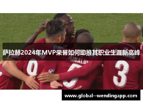 萨拉赫2024年MVP荣誉如何助推其职业生涯新高峰 萨拉赫2024年MVP荣誉如何助推其职业生涯新高峰