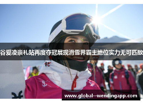 谷爱凌崇礼站再度夺冠展现滑雪界霸主地位实力无可匹敌
