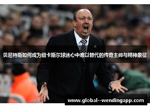 贝尼特斯如何成为纽卡斯尔球迷心中难以替代的传奇主帅与精神象征