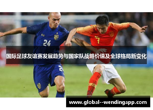 国际足球友谊赛发展趋势与国家队战略价值及全球格局新变化 国际足球友谊赛发展趋势与国家队战略价值及全球格局新变化