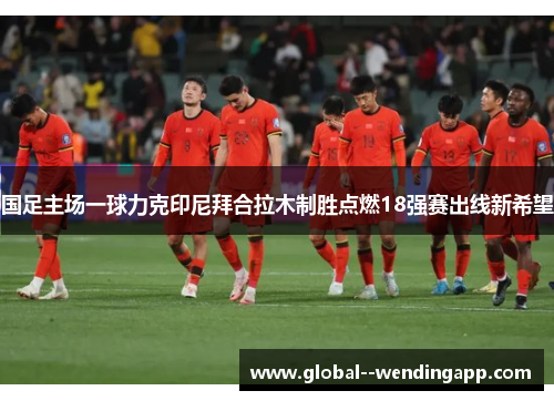 国足主场一球力克印尼拜合拉木制胜点燃18强赛出线新希望 国足主场一球力克印尼拜合拉木制胜点燃18强赛出线新希望