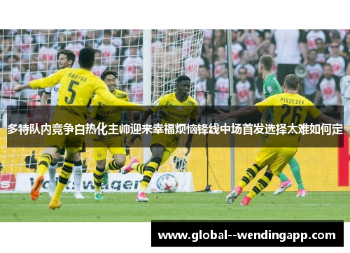 多特队内竞争白热化主帅迎来幸福烦恼锋线中场首发选择太难如何定 多特队内竞争白热化主帅迎来幸福烦恼锋线中场首发选择太难如何定